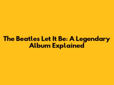 The Beatles' Let It Be: A Legendary Album Explained