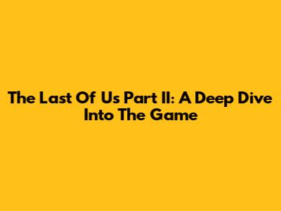 The Last Of Us Part II: A Deep Dive Into The Game