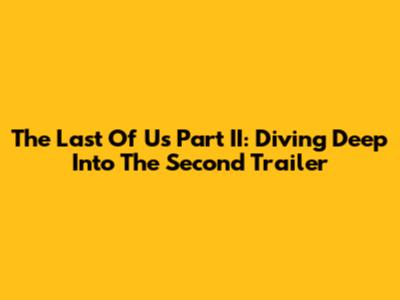 The Last Of Us Part II: Diving Deep Into The Second Trailer