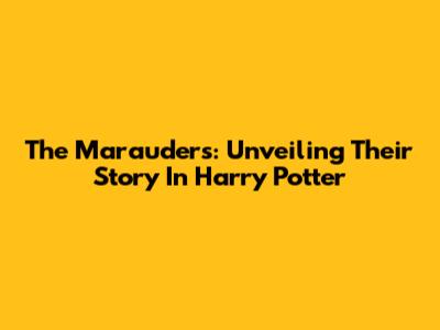 The Marauders: Unveiling Their Story In Harry Potter