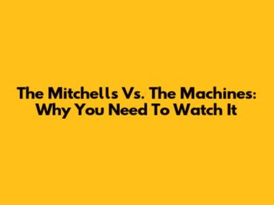 The Mitchells Vs. The Machines: Why You Need To Watch It