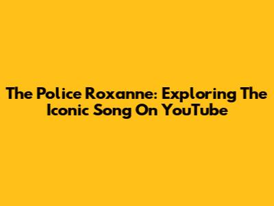The Police Roxanne: Exploring The Iconic Song On YouTube
