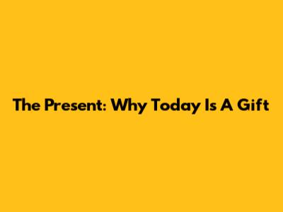 The Present: Why Today Is A Gift