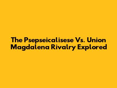 The Psepseicalisese Vs. Union Magdalena Rivalry Explored