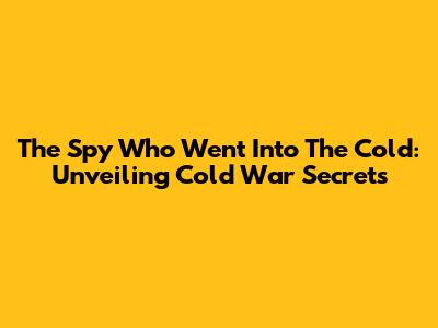 The Spy Who Went Into The Cold: Unveiling Cold War Secrets
