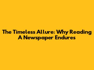 The Timeless Allure: Why Reading A Newspaper Endures