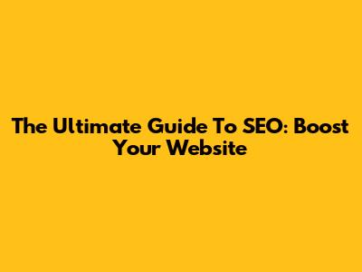 The Ultimate Guide To SEO: Boost Your Website