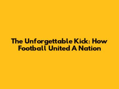The Unforgettable Kick: How Football United A Nation