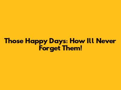 Those Happy Days: How I'll Never Forget Them!