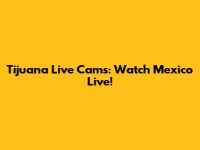 Tijuana Live Cams: Watch Mexico Live!