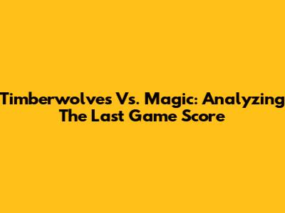 Timberwolves Vs. Magic: Analyzing The Last Game Score