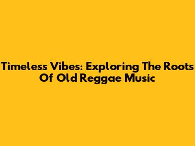Timeless Vibes: Exploring The Roots Of Old Reggae Music