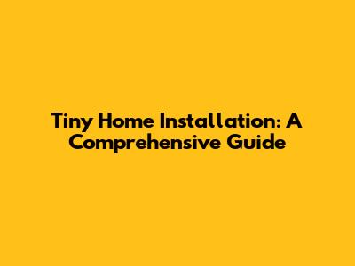 Tiny Home Installation: A Comprehensive Guide