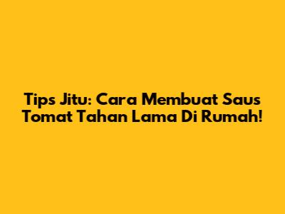 Tips Jitu: Cara Membuat Saus Tomat Tahan Lama Di Rumah!
