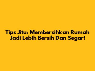 Tips Jitu: Membersihkan Rumah Jadi Lebih Bersih Dan Segar!