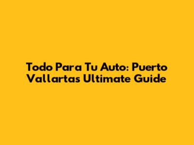 Todo Para Tu Auto: Puerto Vallarta's Ultimate Guide