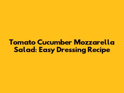 Tomato Cucumber Mozzarella Salad: Easy Dressing Recipe