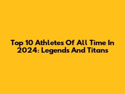 Top 10 Athletes Of All Time In 2024: Legends And Titans