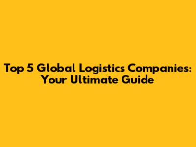 Top 5 Global Logistics Companies: Your Ultimate Guide