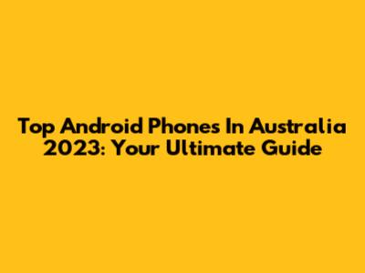 Top Android Phones In Australia 2023: Your Ultimate Guide
