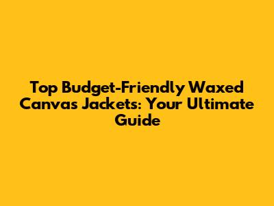 Top Budget-Friendly Waxed Canvas Jackets: Your Ultimate Guide