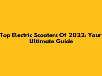 Top Electric Scooters Of 2022: Your Ultimate Guide