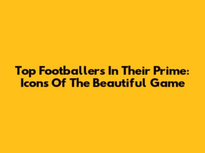 Top Footballers In Their Prime: Icons Of The Beautiful Game