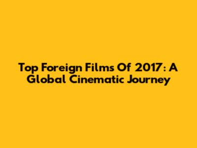 Top Foreign Films Of 2017: A Global Cinematic Journey