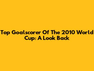 Top Goalscorer Of The 2010 World Cup: A Look Back