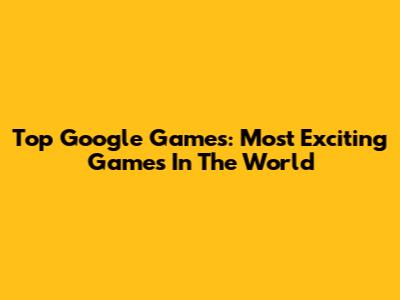 Top Google Games: Most Exciting Games In The World