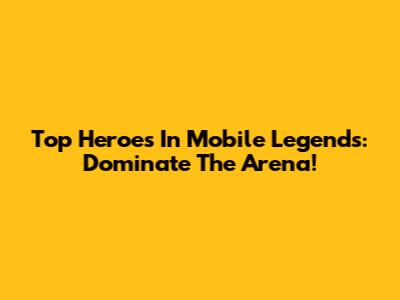 Top Heroes In Mobile Legends: Dominate The Arena!