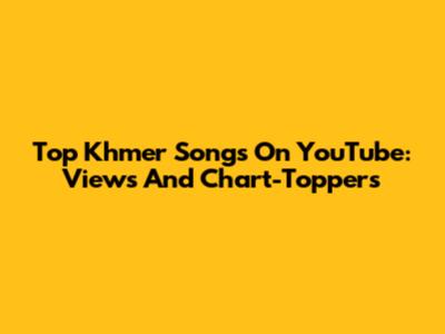 Top Khmer Songs On YouTube: Views And Chart-Toppers