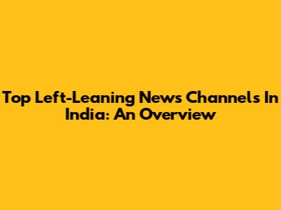 Top Left-Leaning News Channels In India: An Overview