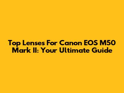 Top Lenses For Canon EOS M50 Mark II: Your Ultimate Guide