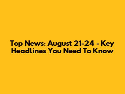 Top News: August 21-24 - Key Headlines You Need To Know