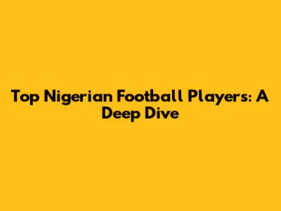 Top Nigerian Football Players: A Deep Dive