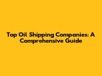 Top Oil Shipping Companies: A Comprehensive Guide