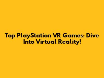 Top PlayStation VR Games: Dive Into Virtual Reality!