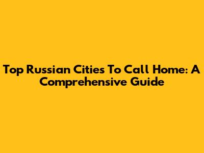 Top Russian Cities To Call Home: A Comprehensive Guide