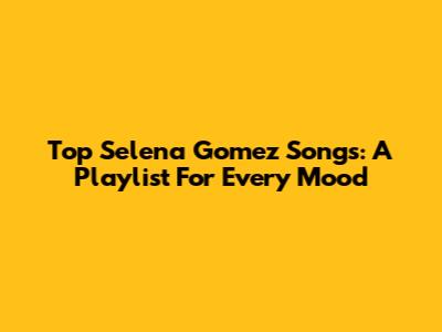 Top Selena Gomez Songs: A Playlist For Every Mood