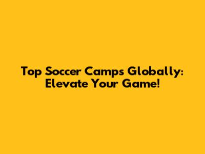 Top Soccer Camps Globally: Elevate Your Game!