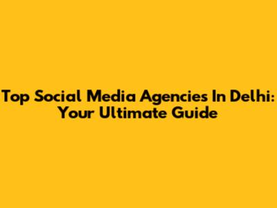 Top Social Media Agencies In Delhi: Your Ultimate Guide