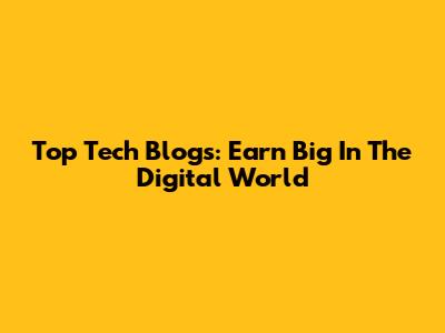 Top Tech Blogs: Earn Big In The Digital World