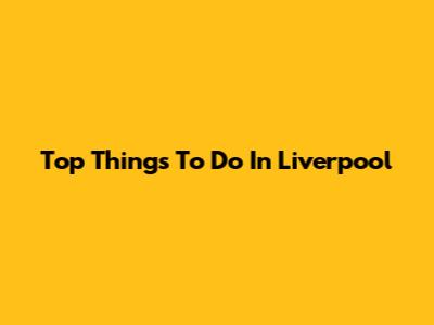 Top Things To Do In Liverpool