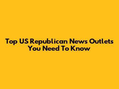 Top US Republican News Outlets You Need To Know