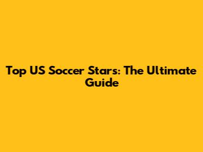 Top US Soccer Stars: The Ultimate Guide