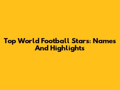 Top World Football Stars: Names And Highlights