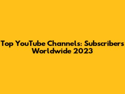 Top YouTube Channels: Subscribers Worldwide 2023