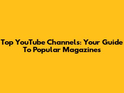 Top YouTube Channels: Your Guide To Popular Magazines