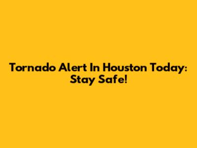 Tornado Alert In Houston Today: Stay Safe!